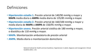 Definiciones
• Hipertensión estadio 1. Presión arterial de 140/90 mmHg o mayor y
MAPA media diaria o AMPA media diaria de 135/85 mmHg o mayor.
• Hipertensión estadio 2. Presión arterial de 160/100 mmHg o mayor y
media diaria de MAPA o AMPA de 150/95 mmHg o mayor.
• Hipertensión severa. Presión arterial sistólica de 180 mmHg o mayor,
o diastólica de 110 mmHg o mayor.
• MAPA. Monitorización ambulatoria de presión arterial
• AMPA. Media diaria o monitorización domiciliaria
National Institute for Health and Care Excellence. Hypertension in adults: diagnosis and management. Clinical
Guideline 2011. 1-25.
 