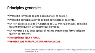 Principios generales
Prescribir fármacos de una dosis diaria si es posible.
Prescribir principios activos de bajo costo para el paciente.
En HTA sistólica aislada (PA sistólica de 160 mmHg o mayor) el mismo
tratamiento que en sistodiastólicas elevadas.
En mayores de 80 años aplicar el mismo tratamiento farmacológico
que en 55–80 años.
No combinar IECA + ARAII.
REVISAR LOS FARMACOS EN EMBARAZADAS.
National Institute for Health and Care Excellence. Hypertension in adults: diagnosis and management. Clinical
Guideline 2011. 1-25.
 