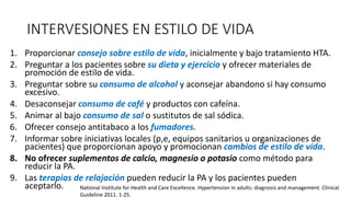 INTERVESIONES EN ESTILO DE VIDA
1. Proporcionar consejo sobre estilo de vida, inicialmente y bajo tratamiento HTA.
2. Preguntar a los pacientes sobre su dieta y ejercicio y ofrecer materiales de
promoción de estilo de vida.
3. Preguntar sobre su consumo de alcohol y aconsejar abandono si hay consumo
excesivo.
4. Desaconsejar consumo de café y productos con cafeína.
5. Animar al bajo consumo de sal o sustitutos de sal sódica.
6. Ofrecer consejo antitabaco a los fumadores.
7. Informar sobre iniciativas locales (p,e, equipos sanitarios u organizaciones de
pacientes) que proporcionan apoyo y promocionan cambios de estilo de vida.
8. No ofrecer suplementos de calcio, magnesio o potasio como método para
reducir la PA.
9. Las terapias de relajación pueden reducir la PA y los pacientes pueden
aceptarlo. National Institute for Health and Care Excellence. Hypertension in adults: diagnosis and management. Clinical
Guideline 2011. 1-25.
 