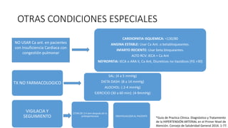 OTRAS CONDICIONES ESPECIALES
CARDIOPATIA ISQUEMICA: <130/80
ANGINA ESTABLE: Usar Ca Ant. o betabloqueantes.
INFARTO RECIENTE: Usar beta bloqueantes.
ALTO RCV: IECA + Ca Ant
NEFROPATIA: IECA o ARA II, Ca Ant, Diureticos no tiazidicos (FG >30)
NO USAR Ca ant. en pacientes
con Insuficiencia Cardiaca con
congestión pulmonar
TX NO FARMACOLOGICO
SAL: (4 a 5 mmHg)
DIETA DASH: (8 a 14 mmHg)
ALOCHOL: ( 2-4 mmHg)
EJERCICIO (30 a 60 min): (4-9mmHg)
VIGILACIA Y
SEGUIMIENTO
CITAR DE 2-4 sem después de tx
antihipertensivo INDIVIDUALIZAR AL PACIENTE
*Guía de Practica Clínica. Diagnóstico y Tratamiento
de la HIPERTENSIÓN ARTERIAL en el Primer Nivel de
Atención. Consejo de Salubridad General 2014. 1-77.
 