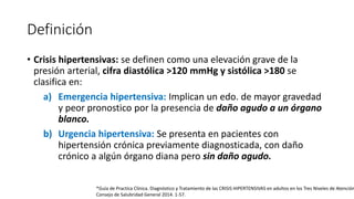 Definición
• Crisis hipertensivas: se definen como una elevación grave de la
presión arterial, cifra diastólica >120 mmHg y sistólica >180 se
clasifica en:
a) Emergencia hipertensiva: Implican un edo. de mayor gravedad
y peor pronostico por la presencia de daño agudo a un órgano
blanco.
b) Urgencia hipertensiva: Se presenta en pacientes con
hipertensión crónica previamente diagnosticada, con daño
crónico a algún órgano diana pero sin daño agudo.
*Guía de Practica Clínica. Diagnóstico y Tratamiento de las CRISIS HIPERTENSIVAS en adultos en los Tres Niveles de Atención
Consejo de Salubridad General 2014. 1-57.
 
