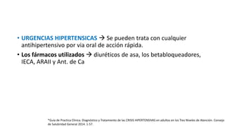 • URGENCIAS HIPERTENSICAS  Se pueden trata con cualquier
antihipertensivo por via oral de acción rápida.
• Los fármacos utilizados  diuréticos de asa, los betabloqueadores,
IECA, ARAII y Ant. de Ca
*Guía de Practica Clínica. Diagnóstico y Tratamiento de las CRISIS HIPERTENSIVAS en adultos en los Tres Niveles de Atención. Consejo
de Salubridad General 2014. 1-57.
 