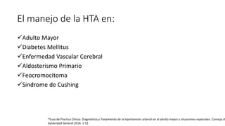 El manejo de la HTA en:
Adulto Mayor
Diabetes Mellitus
Enfermedad Vascular Cerebral
Aldosterismo Primario
Feocromocitoma
Sindrome de Cushing
*Guía de Practica Clínica. Diagnóstico y Tratamiento de la hipertensión arterial en el adulto mayor y situaciones especiales. Consejo de
Salubridad General 2014. 1-52.
 