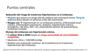 Puntos centrales
Reducción del riesgo de trastornos hipertensivos en el embarazo:
• Mujeres que tienen un riesgo alto de padecer pre-eclampsia tomar 75mg de
aspirina diaria desde 12 semanas antes del nacimiento.
• Riesgos son  Hipertensión en un embarazo anterior, enfermedad renal
crónica, enfermedad autoinmune, diabetes, hipertensión crónica,
primigesta, >40 años, IMC >35, antecedente familiar de preeclampsia,
embarazo multiple.
Manejo del embarazo con hipertensión crónica.
• El utilizar IECA o ARAII existe un riesgo aumentado de anormalidades
congénitas.
• Mantener cifras < 150/100 mmHg
• Realizar una evaluación continua de la proteinuria en trastornos
hipertensivos del embarazo.
National Institute for Health and Care Excellence. Hypertension in pregnancy: diagnosis and management. Clinical Guideline 2010. 1-51.
 
