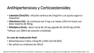 Antihipertensivos y Corticoesteroides
• Labetalol (Oral/IV).- Infusión continua de 2mg/min y se ajusta según la
respuesta.
• Hidralazina (IV).- Se comienza con 5 mg y se repite c/20 min hasta una
dosis máxima de 40mg.
• Nifedipina (Oral).- dosis inicial de 10 mg seguido de 10-20 mg c/4-6h.
*Utilizar con 500ml de solución cristaloide.
En caso de maduración fetal
• Betametasona 2 dosis 12mg IM c/24hr (24-36 SDG)
• No utilizar en síndrome de HELLP
National Institute for Health and Care Excellence. Hypertension in pregnancy: diagnosis and management. Clinical Guideline 2010. 1-51.
 
