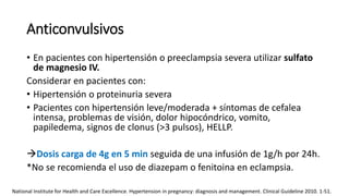 Anticonvulsivos
• En pacientes con hipertensión o preeclampsia severa utilizar sulfato
de magnesio IV.
Considerar en pacientes con:
• Hipertensión o proteinuria severa
• Pacientes con hipertensión leve/moderada + síntomas de cefalea
intensa, problemas de visión, dolor hipocóndrico, vomito,
papiledema, signos de clonus (>3 pulsos), HELLP.
Dosis carga de 4g en 5 min seguida de una infusión de 1g/h por 24h.
*No se recomienda el uso de diazepam o fenitoina en eclampsia.
National Institute for Health and Care Excellence. Hypertension in pregnancy: diagnosis and management. Clinical Guideline 2010. 1-51.
 