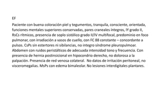 EF
Paciente con buena coloración piel y tegumentos, tranquila, consciente, orientada,
funciones mentales superiores conservadas, pares craneales íntegros, IY grado II,
RsCs rítmicos, presencia de soplo sistólico grado II/IV multifocal, predominio en foco
pulmonar, con irradiación a vasos de cuello, con FC 88 constante – concordante a
pulsos. CsPs sin estertores ni sibilancias, no integro síndrome pleuropulmoar.
Abdomen con ruidos peristálticos de adecuada intensidad tono y frecuencia. Con
presencia de hernia postinsicional en hipocondrio derecho, no dolorosa a la
palpación. Presencia de red venosa colateral. No datos de irritación peritoneal, no
visceromegalias. MsPs con edema bimaleolar. No lesiones interdigitales plantares.
 