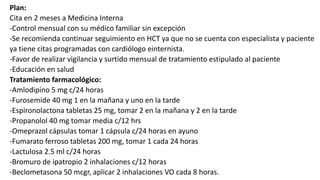 Plan:
Cita en 2 meses a Medicina Interna
-Control mensual con su médico familiar sin excepción
-Se recomienda continuar seguimiento en HCT ya que no se cuenta con especialista y paciente
ya tiene citas programadas con cardiólogo einternista.
-Favor de realizar vigilancia y surtido mensual de tratamiento estipulado al paciente
-Educación en salud
Tratamiento farmacológico:
-Amlodipino 5 mg c/24 horas
-Furosemide 40 mg 1 en la mañana y uno en la tarde
-Espironolactona tabletas 25 mg, tomar 2 en la mañana y 2 en la tarde
-Propanolol 40 mg tomar media c/12 hrs
-Omeprazol cápsulas tomar 1 cápsula c/24 horas en ayuno
-Fumarato ferroso tabletas 200 mg, tomar 1 cada 24 horas
-Lactulosa 2.5 ml c/24 horas
-Bromuro de ipatropio 2 inhalaciones c/12 horas
-Beclometasona 50 mcgr, aplicar 2 inhalaciones VO cada 8 horas.
 