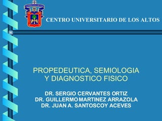 CENTRO UNIVERSITARIO DE LOS ALTOS PROPEDEUTICA, SEMIOLOGIA Y DIAGNOSTICO FISICO DR. SERGIO CERVANTES ORTIZ DR. GUILLERMO MARTINEZ ARRAZOLA DR. JUAN A. SANTOSCOY ACEVES 