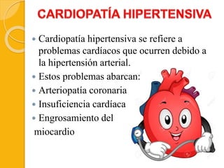  Cardiopatía hipertensiva se refiere a
problemas cardíacos que ocurren debido a
la hipertensión arterial.
 Estos problemas abarcan:
 Arteriopatía coronaria
 Insuficiencia cardíaca
 Engrosamiento del
miocardio
 