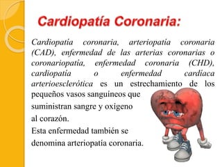 Cardiopatía coronaria, arteriopatía coronaria
(CAD), enfermedad de las arterias coronarias o
coronariopatía, enfermedad coronaria (CHD),
cardiopatía o enfermedad cardíaca
arterioesclerótica es un estrechamiento de los
pequeños vasos sanguíneos que
suministran sangre y oxígeno
al corazón.
Esta enfermedad también se
denomina arteriopatía coronaria.
 