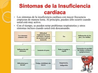  Los síntomas de la insuficiencia cardíaca con mayor frecuencia
empiezan de manera lenta. Al principio, pueden sólo ocurrir cuando
usted está muy activo.
 Con el tiempo, se pueden notar problemas respiratorios y otros
síntomas incluso cuando usted está descansando.
Los síntomas
comunes son:
Dificultad
respiratoria con la
actividad o después
de acostarse por un
momento
Tos
Inflamación de los
pies y los tobillos
Inflamación del
abdomen
Aumento de peso
Pulso irregular o
rápido
Sensación de percibir
los latidos cardíacos
(palpitaciones)
Dificultad para
dormir
Fatiga, debilidad, des
mayos
Inapetencia,
indigestión
 