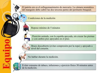El patrón oro es el esfingomanómetro de mercurio. La cámara neumática
del manguito debe cubrir las dos terceras partes del perímetro braquial.
Condiciones de la medición
Reposo mínimo de 5 minutos
Posición sentada, con la espalda apoyada, sin cruzar las piernas
y con ambos pies apoyados en el piso.
Brazo descubierto (evitar compresión por la ropa) y apoyado a
nivel del corazón.
No hablar durante la medición.
Evitar consumo de tabaco, infusiones y ejercicio físico 30 minutos antes
de la medición.
 