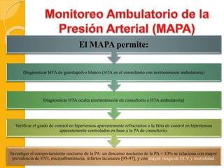 Investigar el comportamiento nocturno de la PA: un descenso nocturno de la PA < 10% se relaciona con mayor
prevalencia de HVI, microalbuminuria, infartos lacunares [95-97], y con mayor riesgo de ECV y mortalidad.
Verificar el grado de control en hipertensos aparentemente refractarios o la falta de control en hipertensos
aparentemente controlados en base a la PA de consultorio.
Diagnosticar HTA oculta (normotensión en consultorio e HTA ambulatoria)
Diagnosticar HTA de guardapolvo blanco (HTA en el consultorio con normotensión ambulatoria)
El MAPA permite:
 