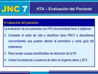 JNC   7 HTA – Evaluación del Paciente La evaluación de los pacientes con HTA documentada tiene 3 objetivos: Constatar el estilo de vida e identificar otros FRCV o desordenes concomitantes que puedan afectar al pronóstico y como guía del tratamiento Para revelar causas identificables de elevación de la PA Aclarar la presencia o ausencia de daño en órganos diana y ECV. Evaluación del paciente 