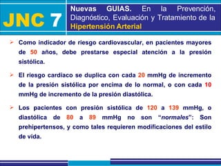 JNC   7 Nuevas GUIAS.  En la Prevención, Diagnóstico, Evaluación y Tratamiento de la  Hipertensión Arterial Como indicador de riesgo cardiovascular, en pacientes mayores de  50  años, debe prestarse especial atención a la presión sistólica. El riesgo cardíaco se duplica con cada  20  mmHg de incremento de la presión sistólica por encima de lo normal, o con cada  10  mmHg de incremento de la presión diastólica. Los pacientes con presión sistólica de  120  a  139  mmHg, o diastólica de  80  a  89  mmHg no son “ normales ”: Son prehipertensos, y como tales requieren modificaciones del estilo de vida. 
