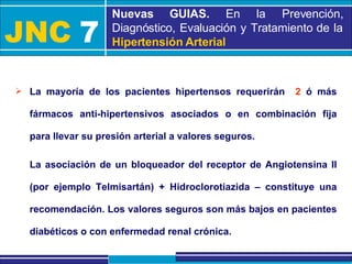 JNC   7 Nuevas GUIAS.  En la Prevención, Diagnóstico, Evaluación y Tratamiento de la  Hipertensión Arterial La mayoría de los pacientes hipertensos requerirán  2  ó más fármacos anti-hipertensivos asociados o en combinación fija para llevar su presión arterial a valores seguros. La asociación de un bloqueador del receptor de Angiotensina II (por ejemplo Telmisartán) + Hidroclorotiazida – constituye una recomendación. Los valores seguros son más bajos en pacientes diabéticos o con enfermedad renal crónica. 