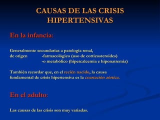 CAUSAS DE LAS CRISIS HIPERTENSIVAS En la infancia : Generalmente secundarias a patología renal,  de origen  -farmacológico (uso de corticosteroides)  -o metabólico (hipercalcemia e hiponatremia) También recordar que, en el  recién nacido , la causa fundamental de crisis hipertensiva es la  coartación aórtica. En el adulto : Las causas de las crisis son muy variadas. 