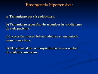 Emergencia hipertensiva: Tratamiento por vía endovenosa. b) Tratamiento específico de acuerdo a las condiciones de cada paciente. c) La presión arterial deberá reducirse en un periodo menor a una hora. d) El paciente debe ser hospitalizado en una unidad de cuidados intensivos. 
