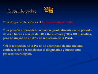Encefalopatías La droga de elección es el  Nitroprusiato de Sodio.   La presión arterial debe reducirse gradualmente en un periodo de 2 a 3 horas a niveles de 140 a 160 sistólica y 90 a 110 diastólica, pero no mayor de un 25% de reducción de la PAM.  Si la reducción de la PA no se acompaña de una mejoría clínica, se debe reconsiderar el diagnóstico y buscar otro proceso neurológico. 