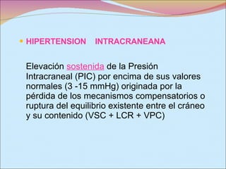 HIPERTENSION  INTRACRANEANA  Elevación  sostenida  de la Presión Intracraneal (PIC) por encima de sus valores normales (3 -15 mmHg) originada por la pérdida de los mecanismos compensatorios o ruptura del equilibrio existente entre el cráneo y su contenido (VSC + LCR + VPC) 