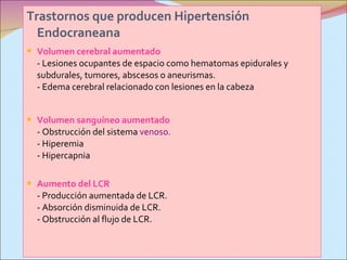 Trastornos que producen Hipertensión Endocraneana   Volumen cerebral aumentado - Lesiones ocupantes de espacio como hematomas epidurales y subdurales, tumores, abscesos o aneurismas. - Edema cerebral relacionado con lesiones en la cabeza Volumen sanguíneo aumentado - Obstrucción del sistema  venoso. - Hiperemia - Hipercapnia Aumento del LCR - Producción aumentada de LCR. - Absorción disminuida de LCR. - Obstrucción al flujo de LCR. 