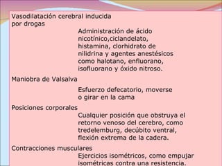 Vasodilatación cerebral inducida por drogas  Administración de ácido  nicotínico,ciclandelato,  histamina, clorhidrato de  nilidrina y agentes anestésicos  como halotano, enfluorano,  isofluorano y óxido nitroso. Maniobra de Valsalva  Esfuerzo defecatorio, moverse  o girar en la cama Posiciones corporales  Cualquier posición que obstruya el  retorno venoso del cerebro, como  tredelemburg, decúbito ventral,  flexión extrema de la cadera. Contracciones musculares  Ejercicios isométricos, como empujar  isométricas contra una resistencia. 