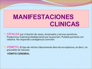 MANIFESTACIONES  CLINICAS CEFALEA : por irritación de vasos, duramadre y nervios sensitivos. Predominio matinal probablemente por la posición. Pulsátil,aumenta con valsalva. No responde a analgésicos comunes VÓMITO:   El tipo de vómito clásicamente descrito es explosivo, es decir, no precedido de náuseas VÓMITO CEREBRAL 