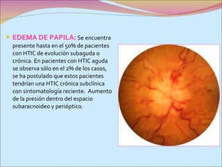 EDEMA DE PAPILA:  Se encuentra presente hasta en el 50% de pacientes con HTIC de evolución subaguda o crónica. En pacientes con HTIC aguda se observa sólo en el 2% de los casos, se ha postulado que estos pacientes tendrían una HTIC crónica subclínica con sintomatología reciente.  A umento de la presión dentro del espacio subaracnoideo y perióptico. 