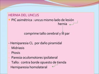 HERNIA DEL UNCUS PIC asimétrica : uncus mismo lado de lesión  hernia comprime tallo cerebral y III par - Hemiparesia CL  por daño piramidal Midriasis Ptosis Paresia oculomotores ipsilateral Tallo:  contra borde opuesto de tienda Hemiparesia homolateral  