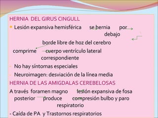 HERNIA  DEL GIRUS CINGULL Lesión expansiva hemisférica  se hernia  por  debajo borde libre de hoz del cerebro comprime  cuerpo ventrículo lateral  correspondiente No hay síntomas especiales Neuroimagen: desviación de la línea media  HERNIA DE LAS AMIGDALAS CEREBELOSAS A través  foramen magno  lesión expansiva de fosa posterior  produce  compresión bulbo y paro  respiratorio - Caída de PA  y Trastornos respiratorios  