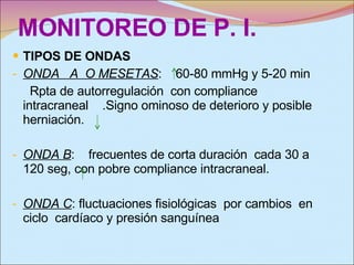 MONITOREO DE P. I. TIPOS DE ONDAS ONDA  A  O MESETAS :  60-80 mmHg y 5-20 min Rpta de autorregulación  con compliance intracraneal  .Signo ominoso de deterioro y posible herniación. ONDA B :  frecuentes de corta duración  cada 30 a 120 seg, con pobre compliance intracraneal. ONDA C : fluctuaciones fisiológicas  por cambios  en ciclo  cardíaco y presión sanguínea  