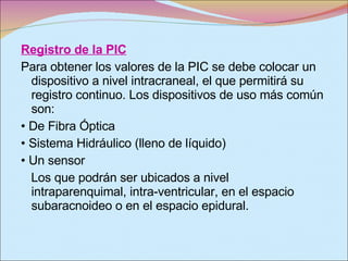 Registro de la PIC Para obtener los valores de la PIC se debe colocar un dispositivo a nivel intracraneal, el que permitirá su registro continuo. Los dispositivos de uso más común son: •  De Fibra Óptica •  Sistema Hidráulico (lleno de líquido) •  Un sensor Los que podrán ser ubicados a nivel intraparenquimal, intra-ventricular, en el espacio subaracnoideo o en el espacio epidural. 