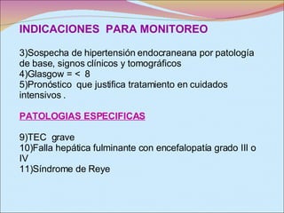 INDICACIONES  PARA MONITOREO Sospecha de hipertensión endocraneana por patología de base, signos clínicos y tomográficos Glasgow = <  8  Pronóstico  que justifica tratamiento en cuidados intensivos . PATOLOGIAS ESPECIFICAS TEC  grave Falla hepática fulminante con encefalopatía grado III o IV  Síndrome de Reye 
