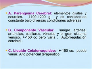 A. Parénquima Cerebral:   elementos gliales y neurales.  1100-1200 g  y es considerado constante bajo diversas condiciones adversas.  B. Componente Vascular:   sangre. arterias, arteriolas, capilares, vénulas y el gran sistema venoso. +-150 cc pero varía .  Autorregulación cerebral. C. Líquido Cefalorraquídeo:   +- 150 cc;  puede variar. Alto potencial terapéutico. 