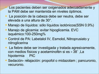 Los pacientes deben ser oxigenados adecuadamente y la PAM debe ser mantenida en niveles óptimos. La posición de la cabeza debe ser neutra,   debe ser elevada a una altura de 30°. Manejo de líquidos: sólo líquidos isotónicos(SSN 0.9%) Manejo de glicemia: evitar hipoglicemia. EVC isquémico:100-250mg% Control de PA: Labetalol IV, Esmolol, Nitroprusiato y nitroglicerina  La fiebre debe ser investigada y tratada agresivamente, con medios físicos y acetaminofén si es  >  38 ˚  ,La hipotermia  PIC  Sedación- relajación: propofol o midazolam ; pancuronio, vecuronio. 