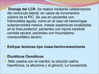 Drenaje del LCR : Se realiza mediante cateterización del ventrículo lateral, en casos de incrementos súbitos de la PIC. Se usa en pacientes con hidrocefalia aguda, como en el caso de hemorragia subaracnoidea masiva, masas expansivas localizadas en la fosa posterior; pacientes con injuria cerebral cerrada severa; pacientes con traumatismo craneocefálico severo. Extirpar lesiones tipo masa-hemicraneoctomía Diuréticos Osmóticos Más usados son el manitol, la solución salina hipertónica, la albúmina y el glicerol, La furosemida 