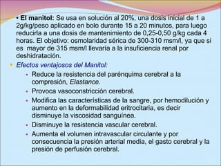 •  El manitol:  Se usa en solución al 20%, una dosis inicial de 1 a 2g/kg/peso aplicado en bolo durante 15 a 20 minutos, para luego reducirla a una dosis de mantenimiento de 0,25-0,50 g/kg cada 4 horas. El objetivo: osmolaridad sérica de 300-310 msm/l, ya que si es  mayor de 315 msm/l llevaría a la insuficiencia renal por deshidratación. Efectos ventajosos del Manitol: Reduce la resistencia del parénquima cerebral a la compresión,  Elastance.  Provoca vasoconstricción cerebral.  Modifica las características de la sangre, por hemodilución y aumento en la deformabilidad eritrocitaria, es decir disminuye la viscosidad sanguínea.  Disminuye la resistencia vascular cerebral.  Aumenta el volumen intravascular circulante y por consecuencia la presión arterial media, el gasto cerebral y la presión de perfusión cerebral.  