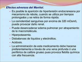 Efectos adversos del Manitol. Es posible la aparición de hipertensión endocraneana por mecanismo de rebote, cuando se utiliza por tiempos prolongados y se retira de forma rápida.  La osmolaridad sanguínea por encima de 320 mOsm/L puede provocar daño renal.  Puede desencadenar edema pulmonar por atrapamiento de la macromolécula.  Hiperpotasemia.  Disbalances de líquidos y electrolitos.  Acidosis.  La administración de este medicamento debe hacerse preferentemente a través de una vena profunda ó una periférica de calibre grueso pues provoca flebitis química con alta frecuencia.  