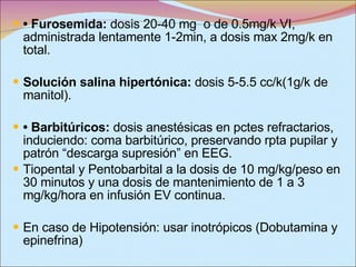 •  Furosemida:  dosis 20-40 mg  o de 0.5mg/k VI, administrada lentamente 1-2min, a dosis max 2mg/k en total. Solución salina hipertónica:  dosis 5-5.5 cc/k(1g/k de manitol).   •  Barbitúricos:  dosis anestésicas en pctes refractarios, induciendo: coma barbitúrico, preservando rpta pupilar y patrón “descarga supresión” en EEG. Tiopental y Pentobarbital  a la dosis de 10 mg/kg/peso en 30 minutos y una dosis de mantenimiento de 1 a 3 mg/kg/hora en infusión EV continua. En caso de Hipotensión: usar inotrópicos (Dobutamina y epinefrina) 
