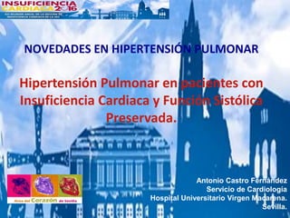 NOVEDADES EN HIPERTENSIÓN PULMONAR
Hipertensión Pulmonar en pacientes con
Insuficiencia Cardiaca y Función Sistólica
Preservada.
Antonio Castro Fernández
Servicio de Cardiología
Hospital Universitario Virgen Macarena.
Sevilla.
 