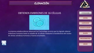 OBTIENEN EMBRIONES DE 16 CÉLULAS
La empresa estadounidense Advanced Cell Technology anuncia que ha logrado obtener
embriones humanos hasta un estadío de 16 células mediante la transferencia del núcleo
de células somáticas humanas a huevos enucleados.
 