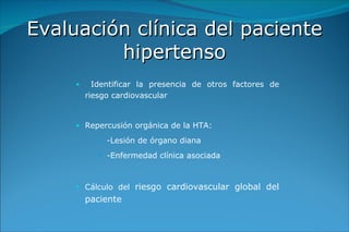 Evaluación clínica del paciente hipertenso Identificar la presencia de otros factores de riesgo cardiovascular Repercusión orgánica de la HTA: -Lesión de órgano diana -Enfermedad clínica asociada Cálculo del  riesgo cardiovascular global del paciente 