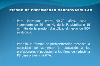 RIESGO DE ENFERMEDAD CARDIOVASCULAR Para individuos entre 40-70 años, cada  incremento de 20 mm Hg de la P. sistólica o 10 mm Hg de la presión diastólica, el riesgo de ECV se duplica. Por ello, el término de prehipertensión reconoce la necesidad de aumentar la educación a los profesionales y población a los fines de reducir la PS para prevenir la HTA. 