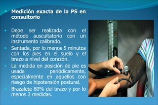 Medición exacta de la PS en consultorio Debe ser realizada con el método auscultatorio con un instrumento calibrado. Sentada, por lo menos 5 minutos con los pies en el suelo y el brazo a nivel del corazón. La medida en posición de pie es usada periódicamente, especialmente en aquellos con riesgo de hipotensión postural. Brazalete 80% del brazo y por lo menos 2 medidas. 
