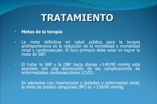 TRATAMIENTO Metas de la terapia La meta definitiva en salud pública para la terapia antihipertensiva es la reducción de la morbilidad y mortalidad renal y cardiovascular. El foco primario debe estar en lograr la meta de SBP.  El tratar la SBP y la DBP hacia dianas <140/90 mmHg está asociado con una disminución de las complicaciones de enfermedades cardiovasculares (CVD).  En pacientes con hipertensión y diabetes o enfermedad renal, la meta de presión sanguínea (BP) es <130/80 mmHg.   