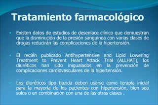 Tratamiento farmacológico Existen datos de estudios de desenlace clínico que demuestran que la disminución de la presión sanguínea con varias clases de drogas reducirán las complicaciones de la hipertensión.   El recién publicado Antihypertensive and Lipid Lowering Treatment to Prevent Heart Attack Trial (ALLHAT), los diuréticos han sido inigualados en la prevención de complicaciones cardiovasculares de la hipertensión.   Los diuréticos tipo tiazida deben usarse como terapia inicial para la mayoría de los pacientes con hipertensión, bien sea solos o en combinación con una de las otras clases  . 
