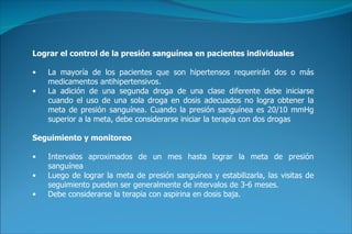 Lograr el control de la presión sanguínea en pacientes individuales La mayoría de los pacientes que son hipertensos requerirán dos o más medicamentos antihipertensivos . La adición de una segunda droga de una clase diferente debe iniciarse cuando el uso de una sola droga en dosis adecuados no logra obtener la meta de presión sanguínea. Cuando la presión sanguínea es 20/10 mmHg superior a la meta, debe considerarse iniciar la terapia con dos drogas  Seguimiento y monitoreo Intervalos aproximados de un mes hasta lograr la meta de presión sanguínea   Luego de lograr la meta de presión sanguínea y estabilizarla, las visitas de seguimiento pueden ser generalmente de intervalos de 3-6 meses.   Debe considerarse la terapia con aspirina en dosis baja . 