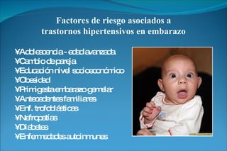 Factores de riesgo asociados a trastornos hipertensivos en embarazo •  Adolescencia - edad avanzada •  Cambio de pareja •  Educación nivel socioeconómico •  Obesidad •  Primigesta embarazo gemelar •  Antecedentes familiares •  Enf. trofoblásticas •  Nefropatías •  Diabetes •  Enfermedades autoinmunes 