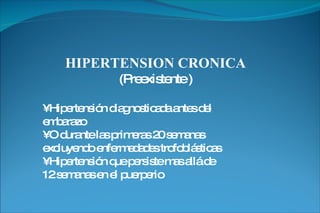 HIPERTENSION CRONICA (Preexistente ) •  Hipertensión diagnosticada antes del embarazo •  O durante las primeras 20 semanas excluyendo enfermedades trofoblásticas •  Hipertensión que persiste mas allá de 12 semanas en el puerperio 